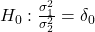 H_0: \frac{\sigma_1^2}{\sigma_2^2}=\delta_0