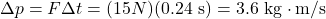 \Delta p=F \Delta t=(15 N)(0.24 \mathrm{~s})=3.6 \mathrm{~kg} \cdot \mathrm{m} / \mathrm{s}