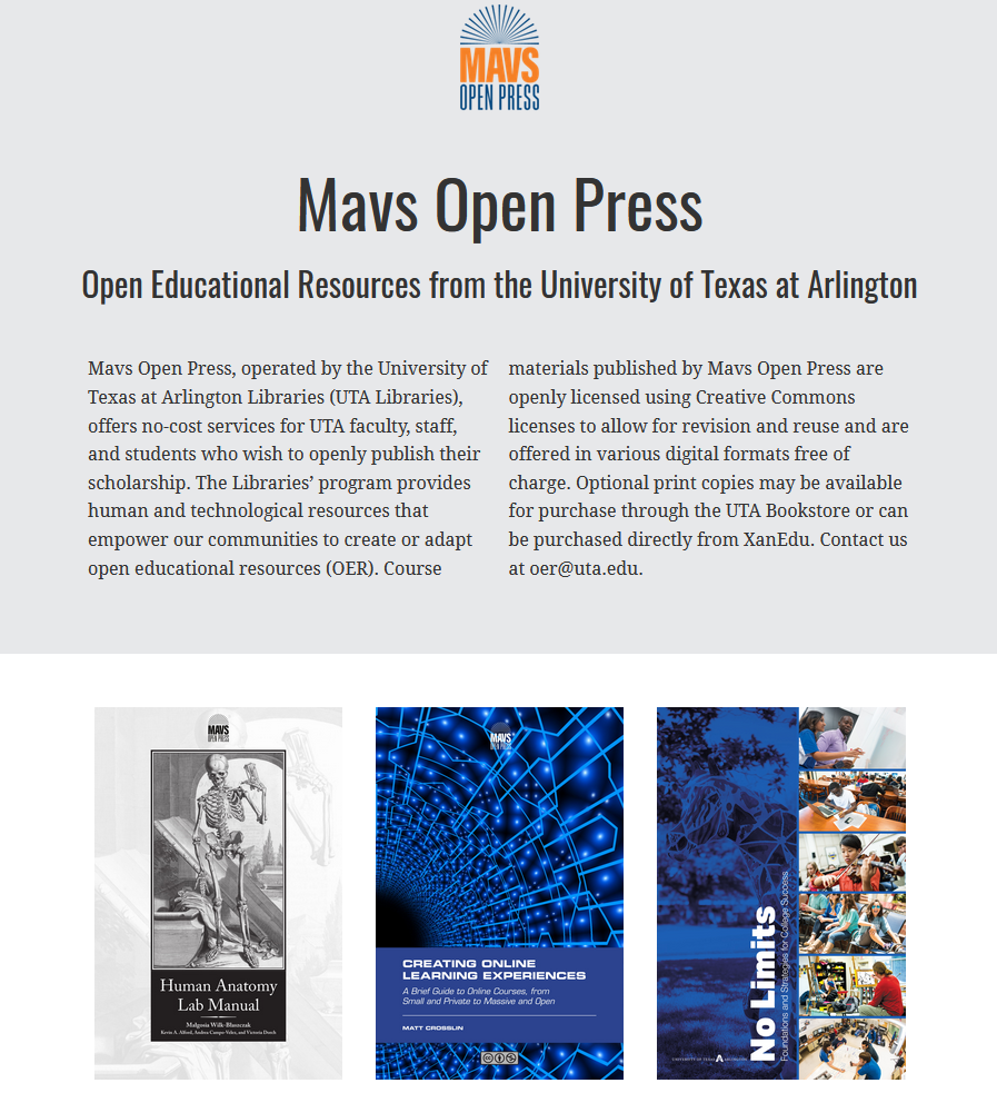 Catalog home page reads &quot;Mavs Open Press, operated by the University of Texas at Arlington Libraries (UTA Libraries), offers no-cost services for UTA faculty, staff, and students who wish to openly publish their scholarship. The Libraries’ program provides human and technological resources that empower our communities to create or adapt open educational resources (OER). Course materials published by Mavs Open Press are openly licensed using Creative Commons licenses to allow for revision and reuse and are offered in various digital formats free of charge. Optional print copies may be available for purchase through the UTA Bookstore or can be purchased directly from XanEdu. Contact us at oer@uta.edu.&quot;